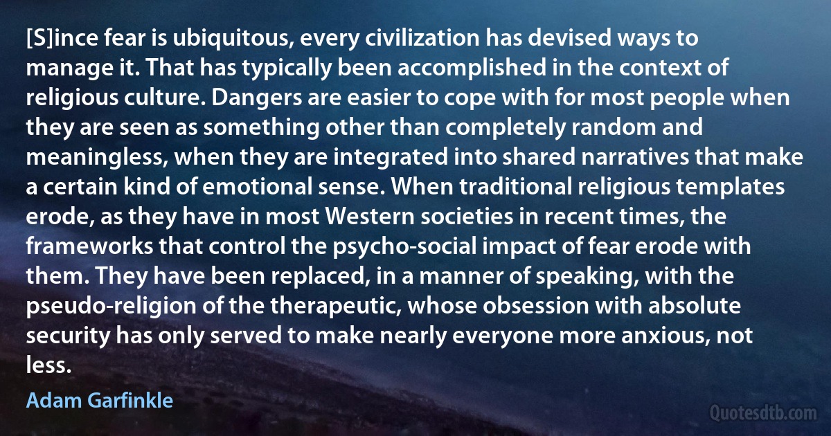 [S]ince fear is ubiquitous, every civilization has devised ways to manage it. That has typically been accomplished in the context of religious culture. Dangers are easier to cope with for most people when they are seen as something other than completely random and meaningless, when they are integrated into shared narratives that make a certain kind of emotional sense. When traditional religious templates erode, as they have in most Western societies in recent times, the frameworks that control the psycho-social impact of fear erode with them. They have been replaced, in a manner of speaking, with the pseudo-religion of the therapeutic, whose obsession with absolute security has only served to make nearly everyone more anxious, not less. (Adam Garfinkle)
