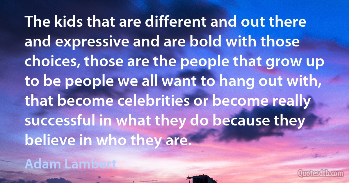 The kids that are different and out there and expressive and are bold with those choices, those are the people that grow up to be people we all want to hang out with, that become celebrities or become really successful in what they do because they believe in who they are. (Adam Lambert)