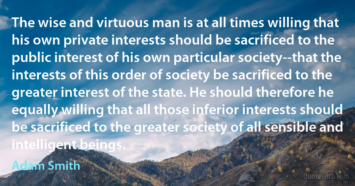 The wise and virtuous man is at all times willing that his own private interests should be sacrificed to the public interest of his own particular society--that the interests of this order of society be sacrificed to the greater interest of the state. He should therefore he equally willing that all those inferior interests should be sacrificed to the greater society of all sensible and intelligent beings. (Adam Smith)