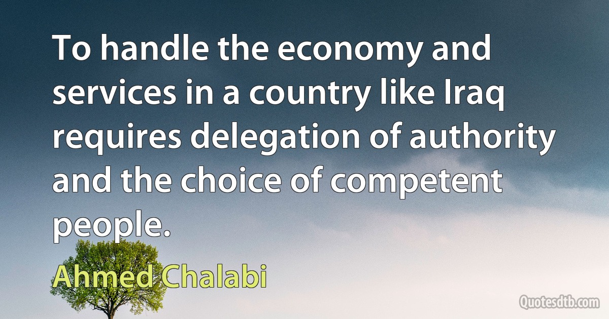 To handle the economy and services in a country like Iraq requires delegation of authority and the choice of competent people. (Ahmed Chalabi)