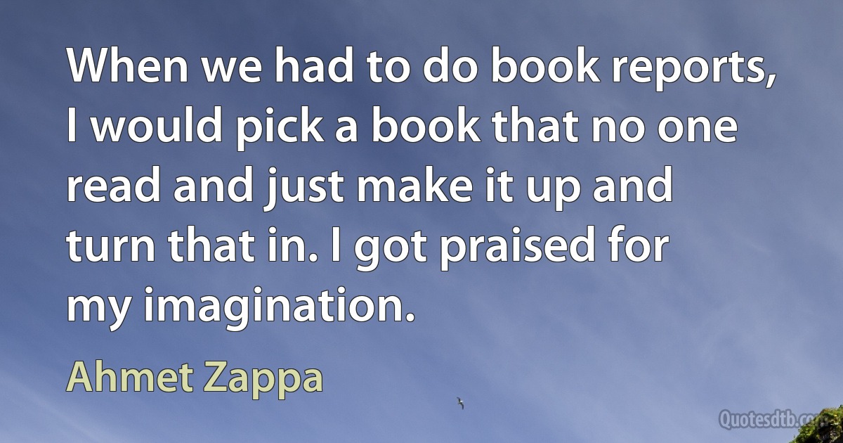 When we had to do book reports, I would pick a book that no one read and just make it up and turn that in. I got praised for my imagination. (Ahmet Zappa)