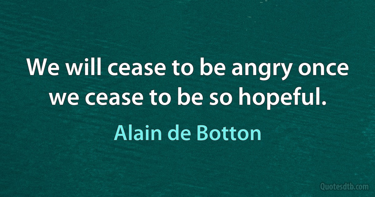 We will cease to be angry once we cease to be so hopeful. (Alain de Botton)