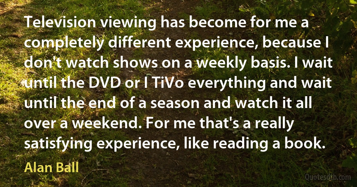 Television viewing has become for me a completely different experience, because I don't watch shows on a weekly basis. I wait until the DVD or I TiVo everything and wait until the end of a season and watch it all over a weekend. For me that's a really satisfying experience, like reading a book. (Alan Ball)