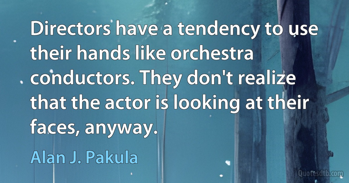 Directors have a tendency to use their hands like orchestra conductors. They don't realize that the actor is looking at their faces, anyway. (Alan J. Pakula)