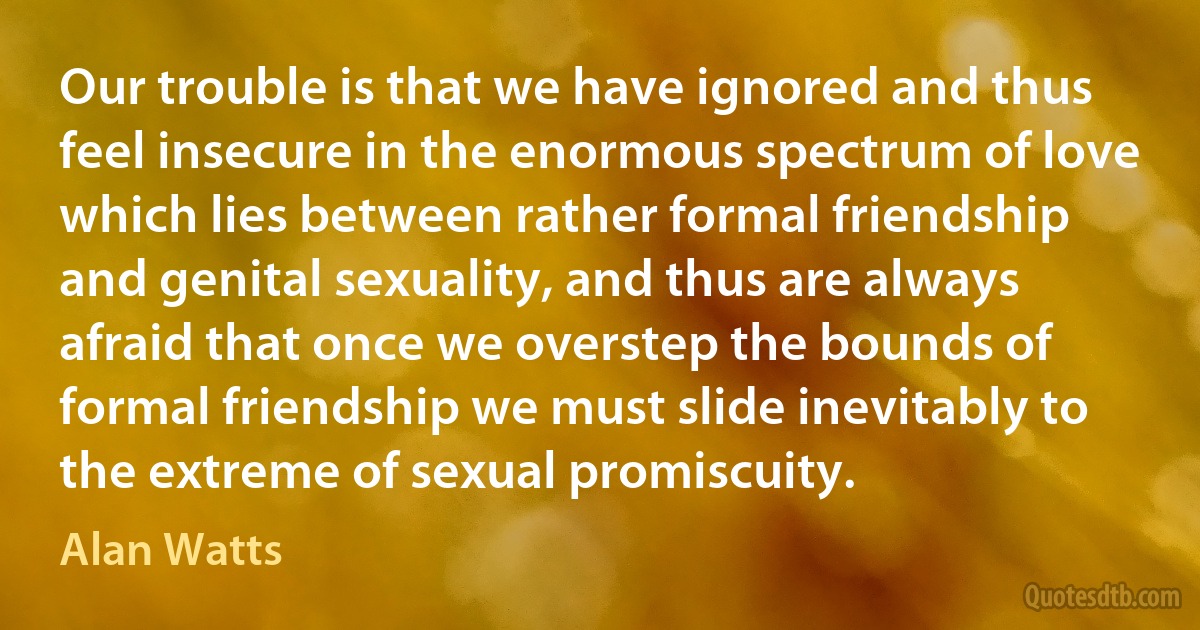 Our trouble is that we have ignored and thus feel insecure in the enormous spectrum of love which lies between rather formal friendship and genital sexuality, and thus are always afraid that once we overstep the bounds of formal friendship we must slide inevitably to the extreme of sexual promiscuity. (Alan Watts)