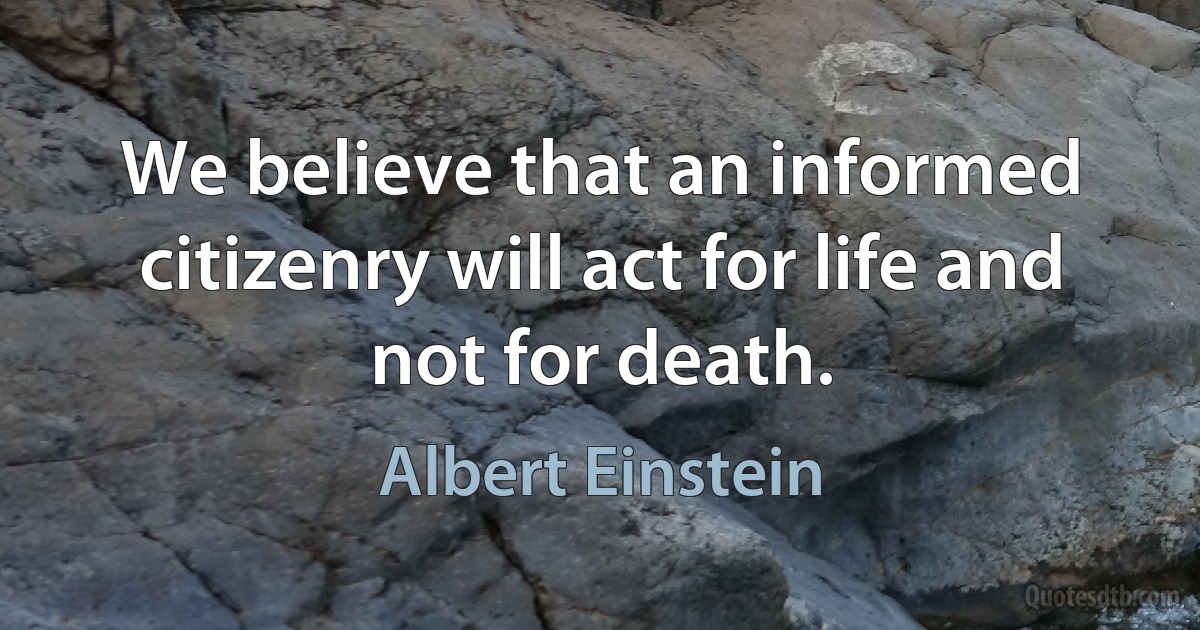 We believe that an informed citizenry will act for life and not for death. (Albert Einstein)