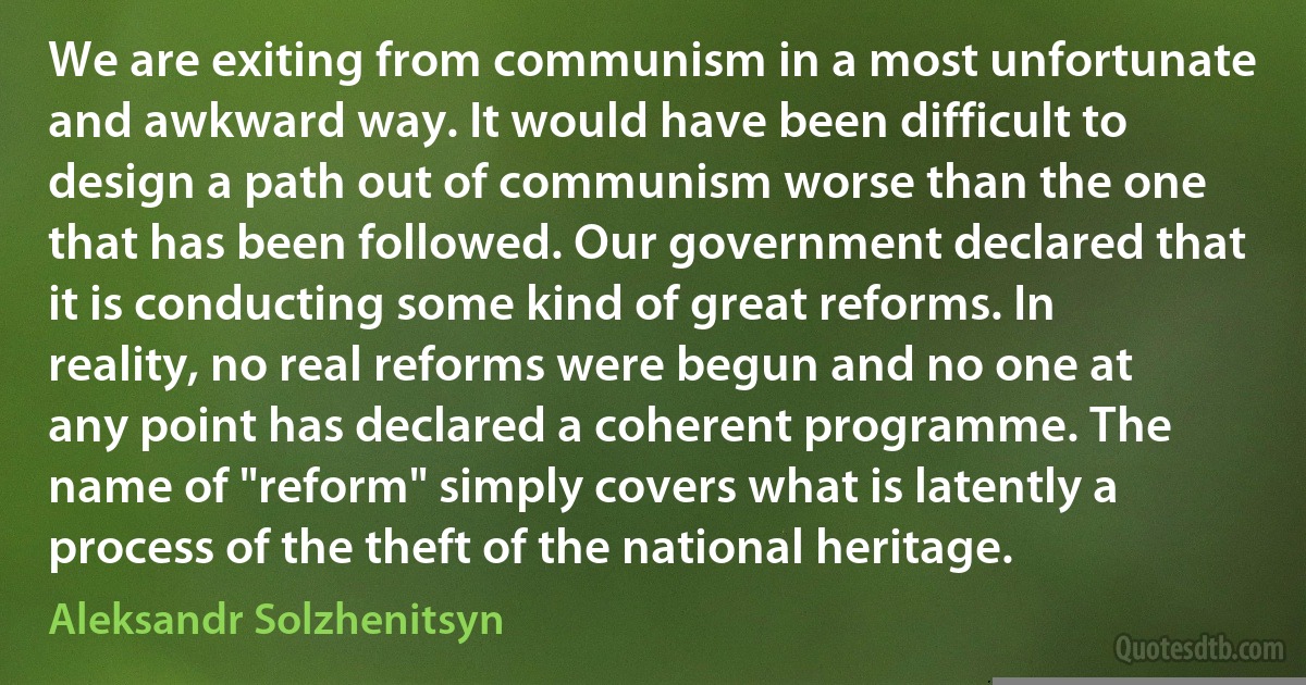 We are exiting from communism in a most unfortunate and awkward way. It would have been difficult to design a path out of communism worse than the one that has been followed. Our government declared that it is conducting some kind of great reforms. In reality, no real reforms were begun and no one at any point has declared a coherent programme. The name of "reform" simply covers what is latently a process of the theft of the national heritage. (Aleksandr Solzhenitsyn)