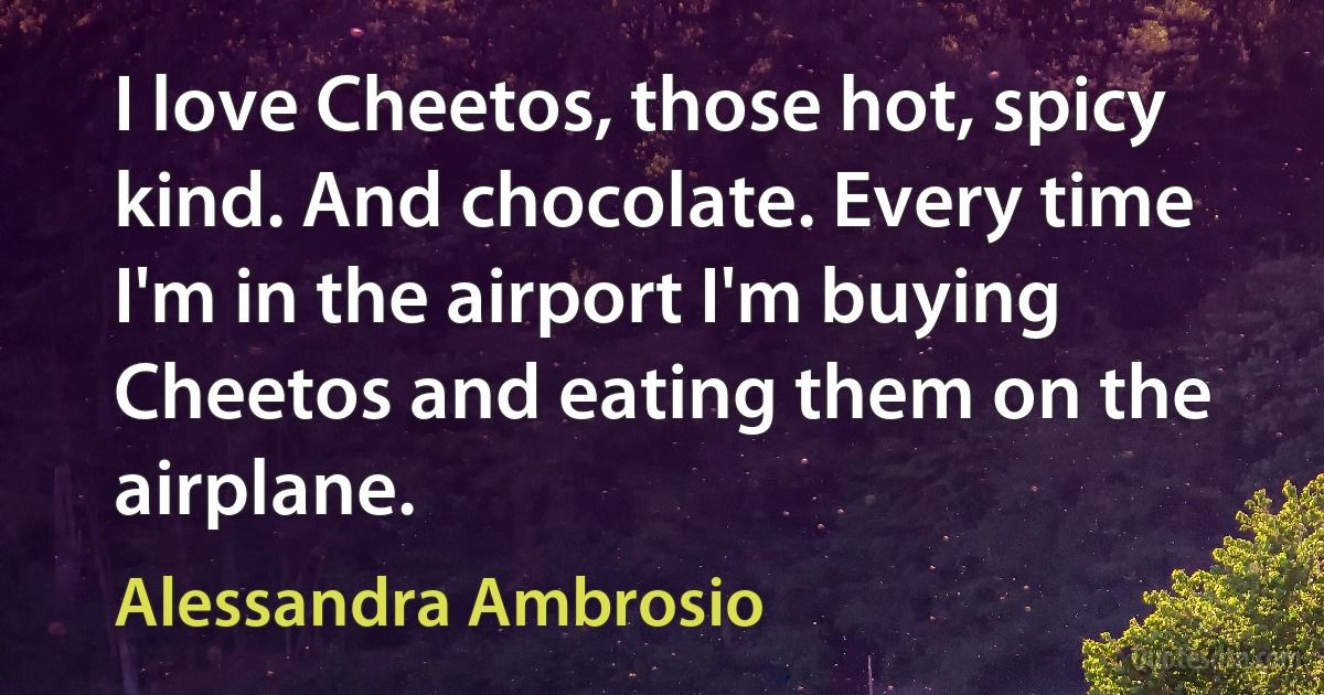 I love Cheetos, those hot, spicy kind. And chocolate. Every time I'm in the airport I'm buying Cheetos and eating them on the airplane. (Alessandra Ambrosio)