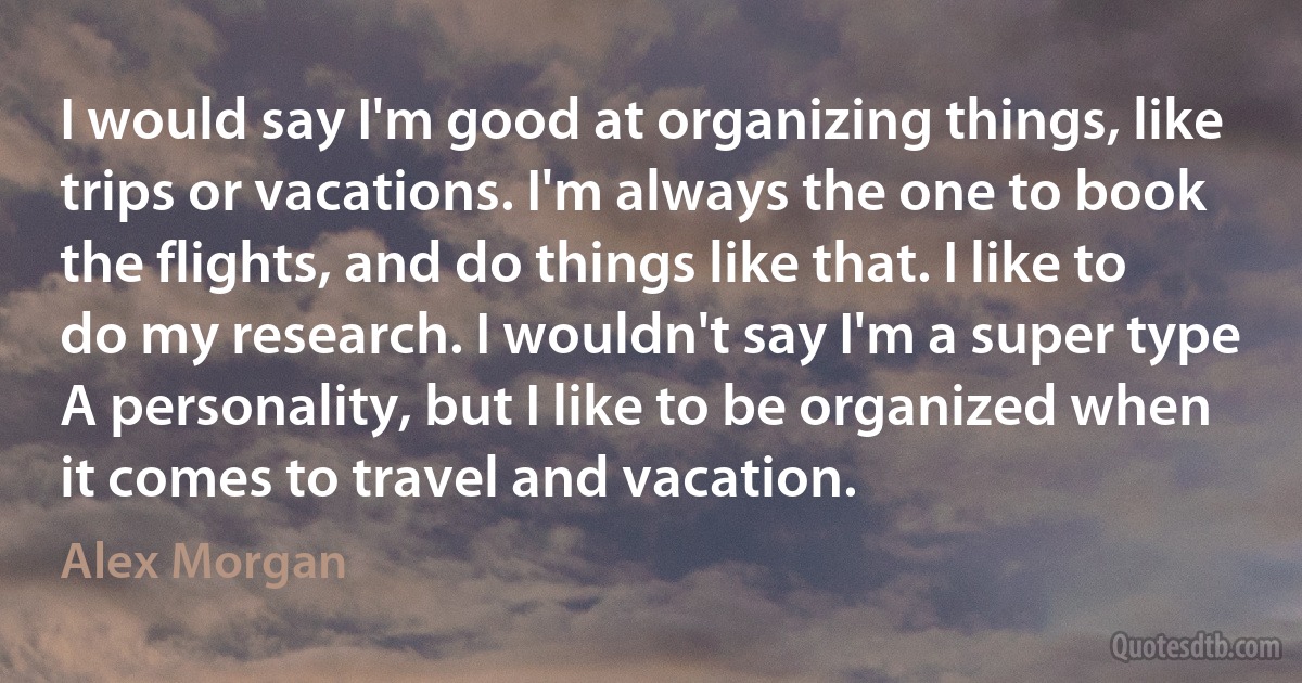 I would say I'm good at organizing things, like trips or vacations. I'm always the one to book the flights, and do things like that. I like to do my research. I wouldn't say I'm a super type A personality, but I like to be organized when it comes to travel and vacation. (Alex Morgan)