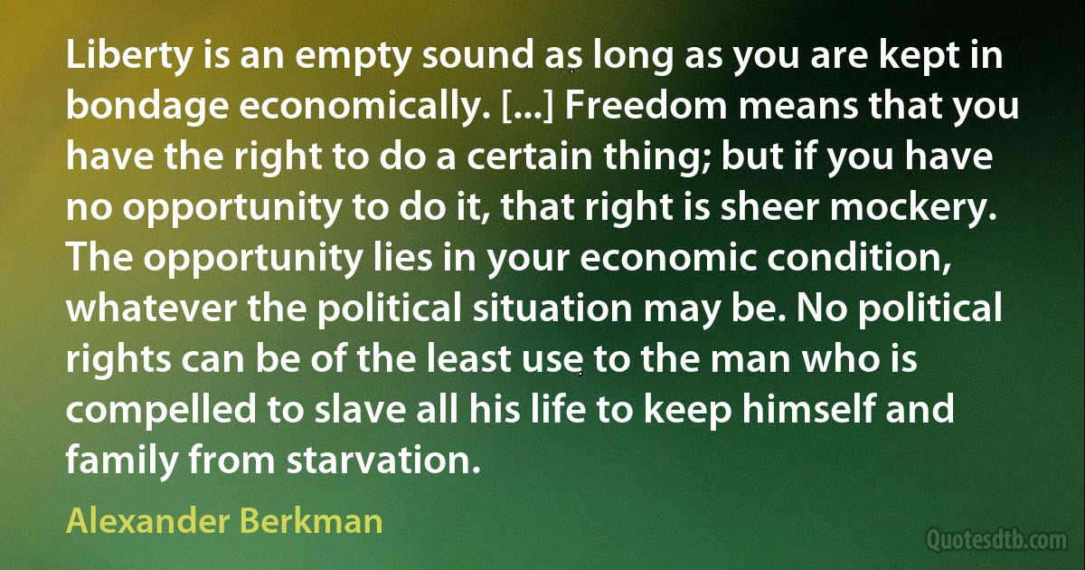 Liberty is an empty sound as long as you are kept in bondage economically. [...] Freedom means that you have the right to do a certain thing; but if you have no opportunity to do it, that right is sheer mockery. The opportunity lies in your economic condition, whatever the political situation may be. No political rights can be of the least use to the man who is compelled to slave all his life to keep himself and family from starvation. (Alexander Berkman)