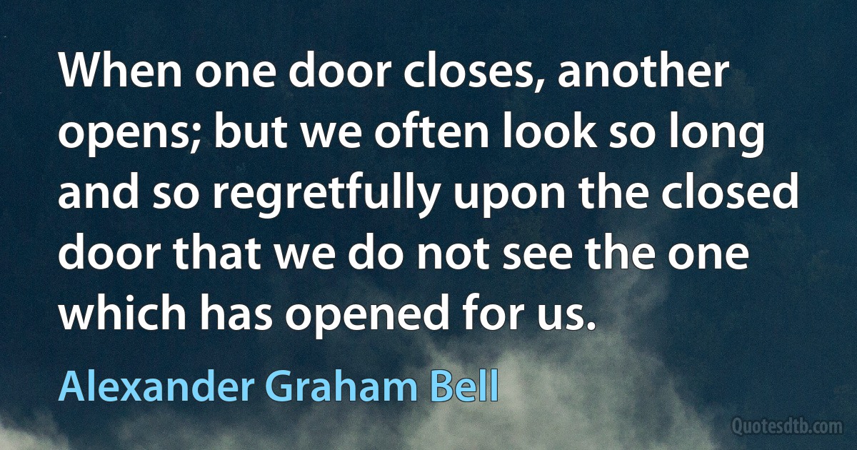 When one door closes, another opens; but we often look so long and so regretfully upon the closed door that we do not see the one which has opened for us. (Alexander Graham Bell)