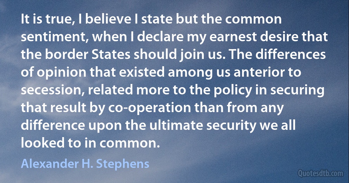 It is true, I believe I state but the common sentiment, when I declare my earnest desire that the border States should join us. The differences of opinion that existed among us anterior to secession, related more to the policy in securing that result by co-operation than from any difference upon the ultimate security we all looked to in common. (Alexander H. Stephens)