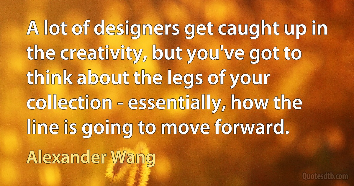 A lot of designers get caught up in the creativity, but you've got to think about the legs of your collection - essentially, how the line is going to move forward. (Alexander Wang)