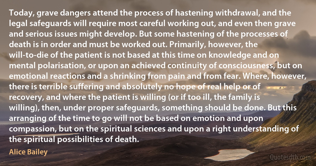 Today, grave dangers attend the process of hastening withdrawal, and the legal safeguards will require most careful working out, and even then grave and serious issues might develop. But some hastening of the processes of death is in order and must be worked out. Primarily, however, the will-to-die of the patient is not based at this time on knowledge and on mental polarisation, or upon an achieved continuity of consciousness, but on emotional reactions and a shrinking from pain and from fear. Where, however, there is terrible suffering and absolutely no hope of real help or of recovery, and where the patient is willing (or if too ill, the family is willing), then, under proper safeguards, something should be done. But this arranging of the time to go will not be based on emotion and upon compassion, but on the spiritual sciences and upon a right understanding of the spiritual possibilities of death. (Alice Bailey)