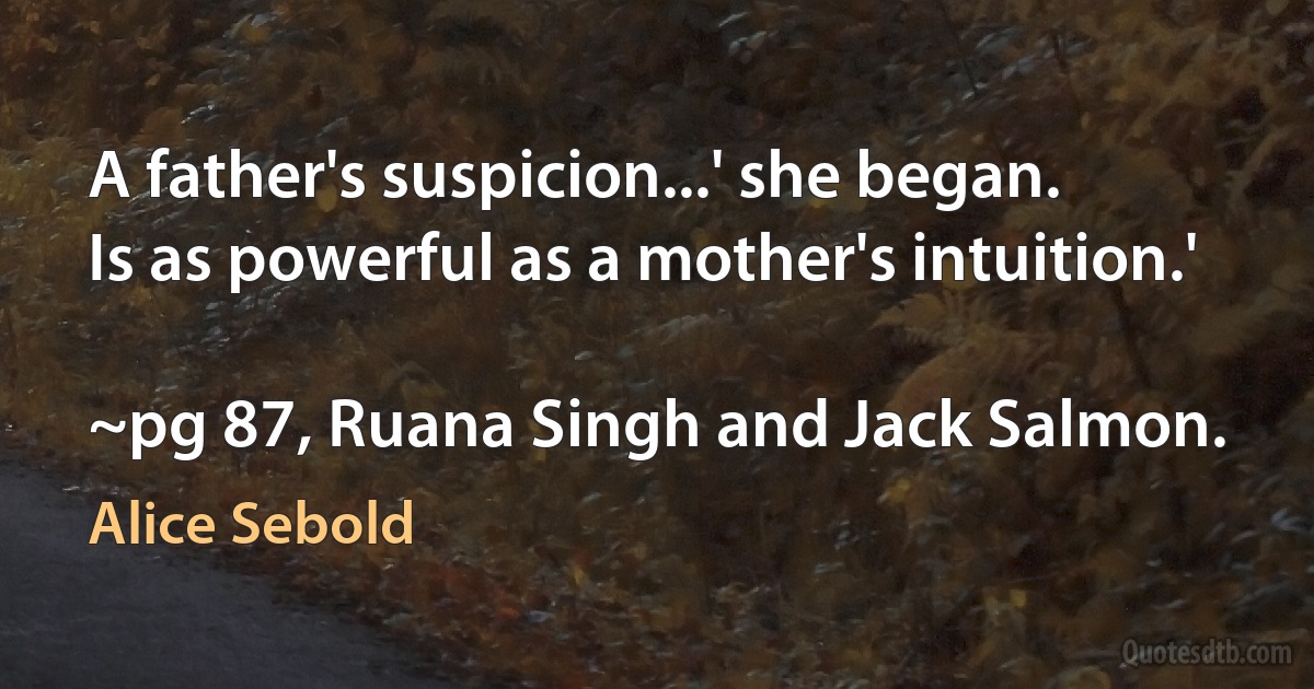 A father's suspicion...' she began.
Is as powerful as a mother's intuition.'

~pg 87, Ruana Singh and Jack Salmon. (Alice Sebold)