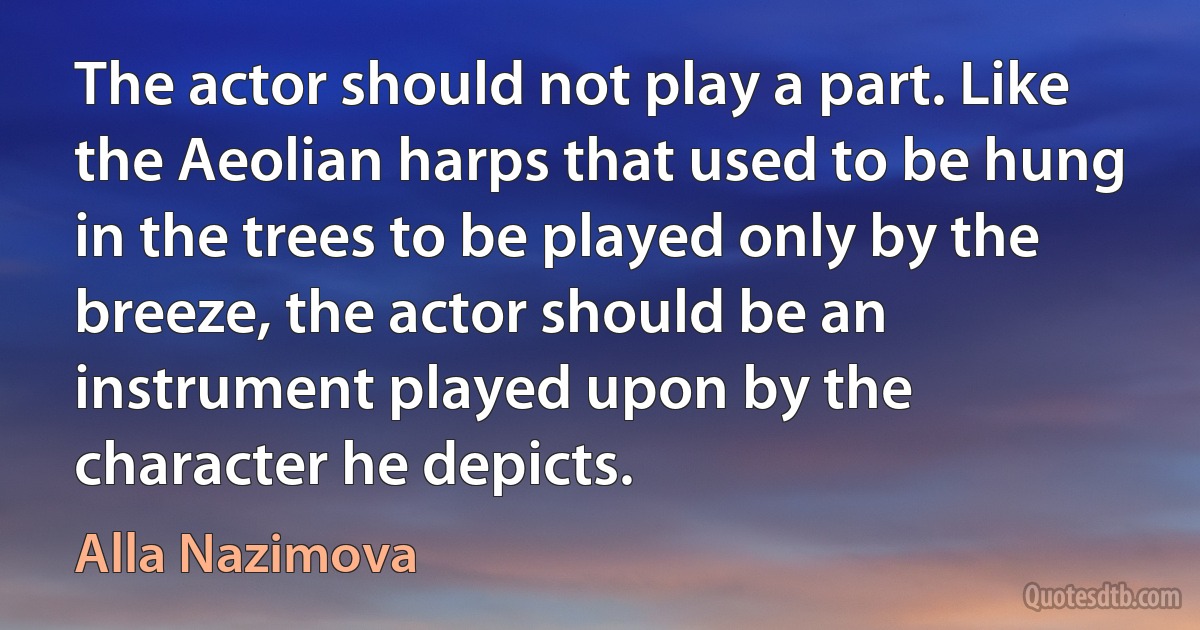 The actor should not play a part. Like the Aeolian harps that used to be hung in the trees to be played only by the breeze, the actor should be an instrument played upon by the character he depicts. (Alla Nazimova)