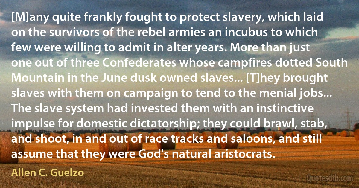 [M]any quite frankly fought to protect slavery, which laid on the survivors of the rebel armies an incubus to which few were willing to admit in alter years. More than just one out of three Confederates whose campfires dotted South Mountain in the June dusk owned slaves... [T]hey brought slaves with them on campaign to tend to the menial jobs... The slave system had invested them with an instinctive impulse for domestic dictatorship; they could brawl, stab, and shoot, in and out of race tracks and saloons, and still assume that they were God's natural aristocrats. (Allen C. Guelzo)