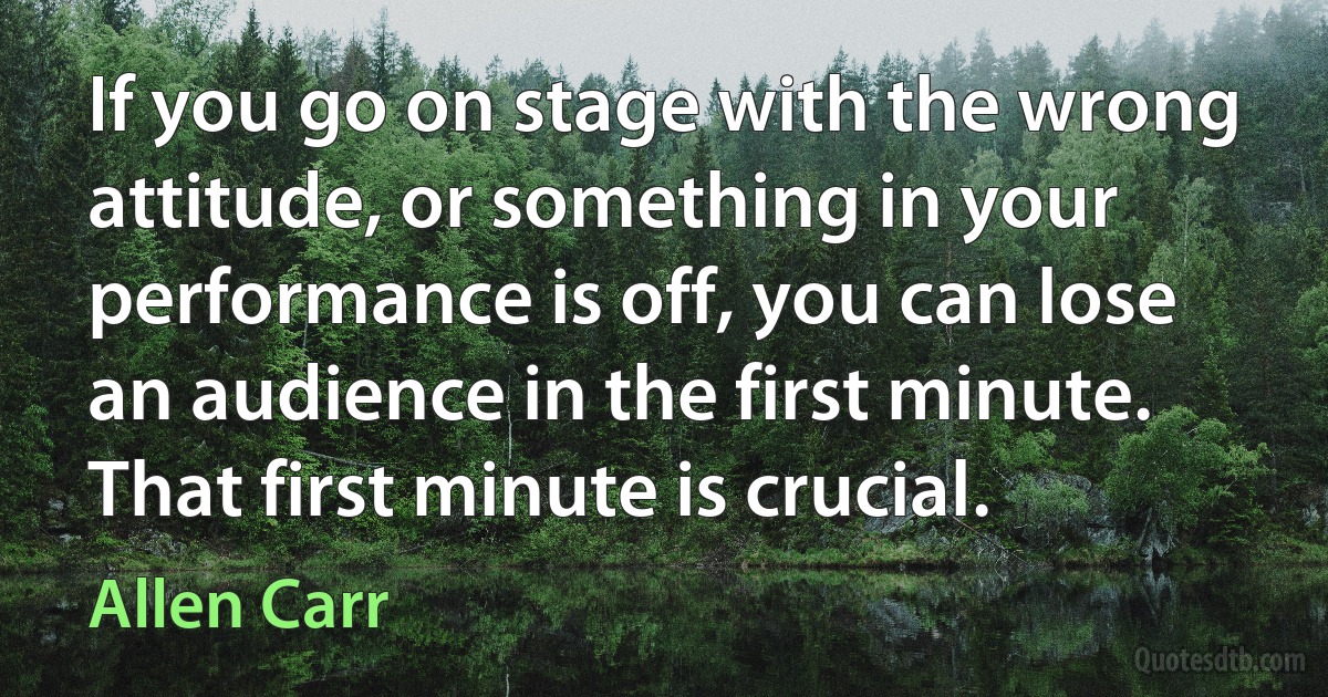 If you go on stage with the wrong attitude, or something in your performance is off, you can lose an audience in the first minute. That first minute is crucial. (Allen Carr)