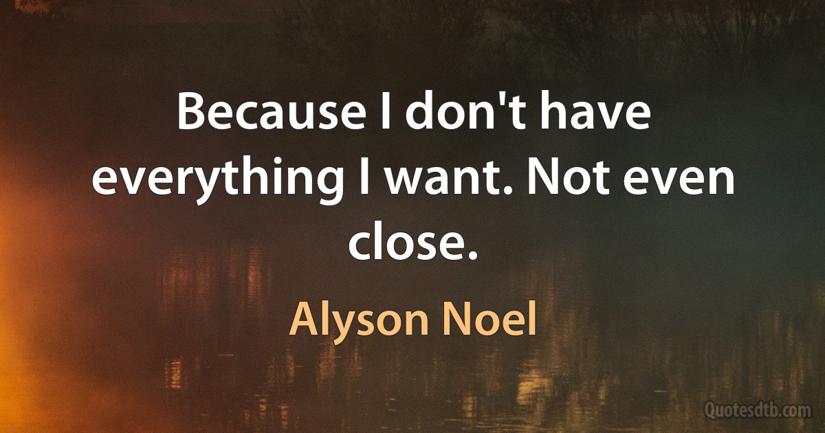 Because I don't have everything I want. Not even close. (Alyson Noel)