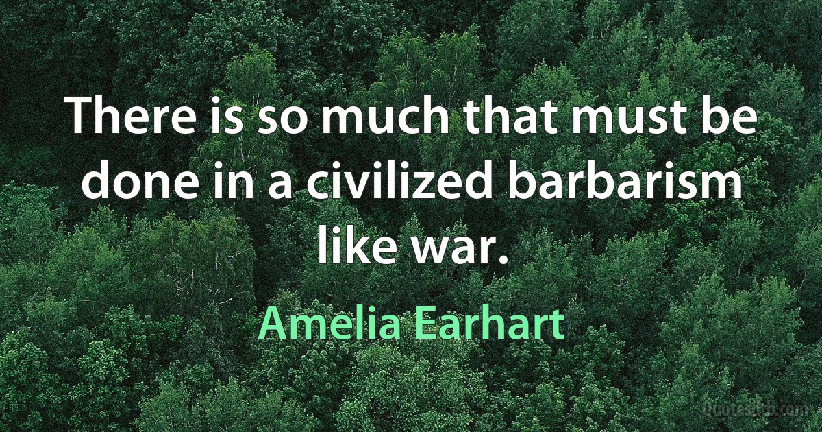 There is so much that must be done in a civilized barbarism like war. (Amelia Earhart)