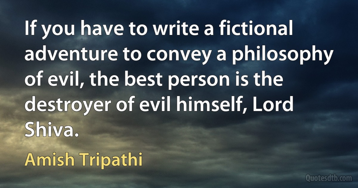 If you have to write a fictional adventure to convey a philosophy of evil, the best person is the destroyer of evil himself, Lord Shiva. (Amish Tripathi)