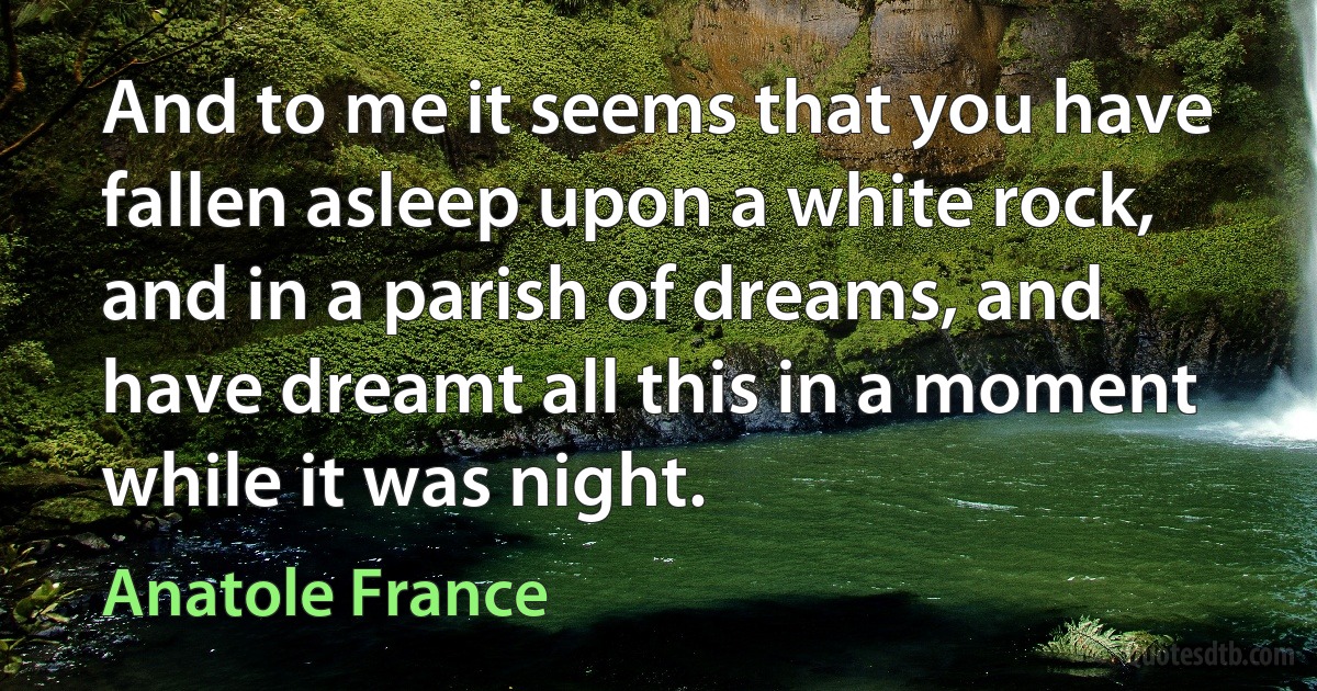 And to me it seems that you have fallen asleep upon a white rock, and in a parish of dreams, and have dreamt all this in a moment while it was night. (Anatole France)