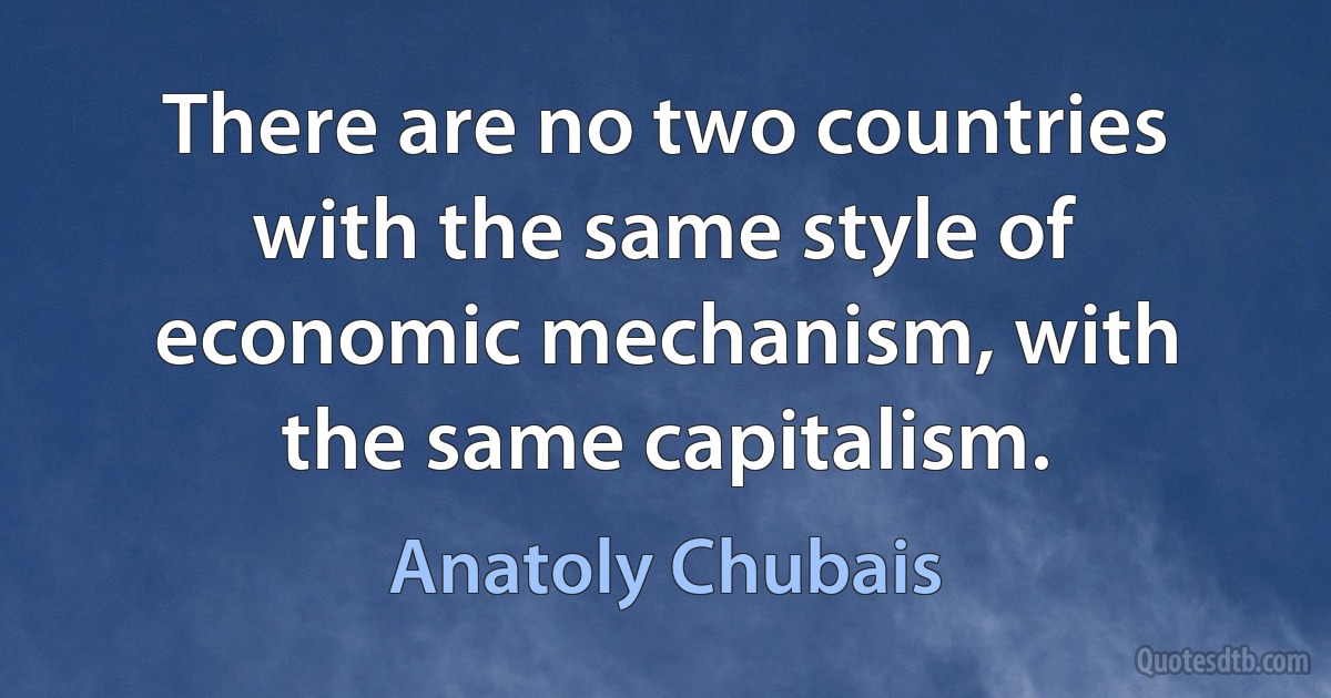 There are no two countries with the same style of economic mechanism, with the same capitalism. (Anatoly Chubais)