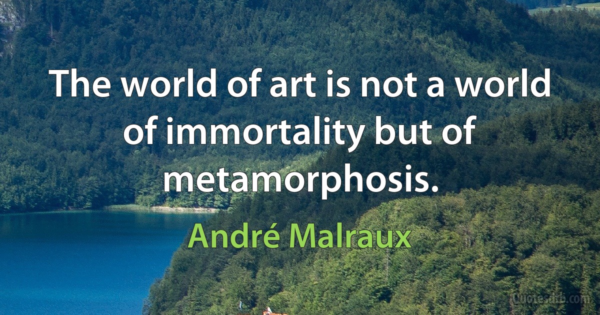 The world of art is not a world of immortality but of metamorphosis. (André Malraux)