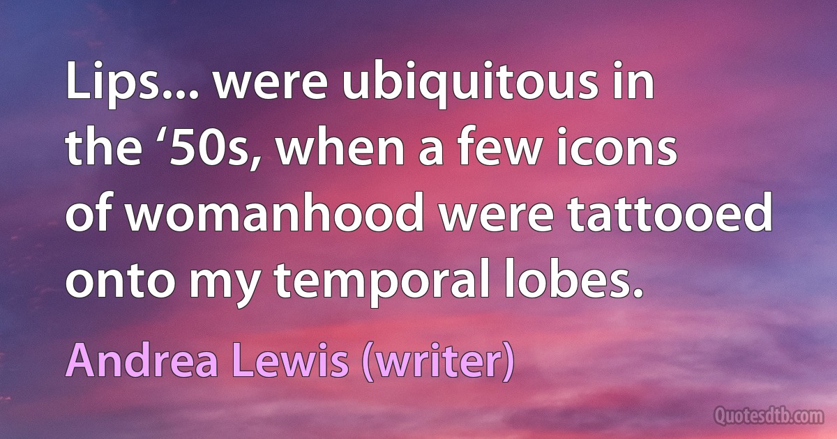 Lips... were ubiquitous in the ‘50s, when a few icons of womanhood were tattooed onto my temporal lobes. (Andrea Lewis (writer))