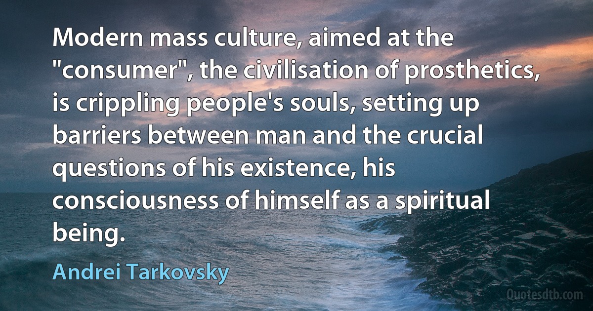 Modern mass culture, aimed at the "consumer", the civilisation of prosthetics, is crippling people's souls, setting up barriers between man and the crucial questions of his existence, his consciousness of himself as a spiritual being. (Andrei Tarkovsky)