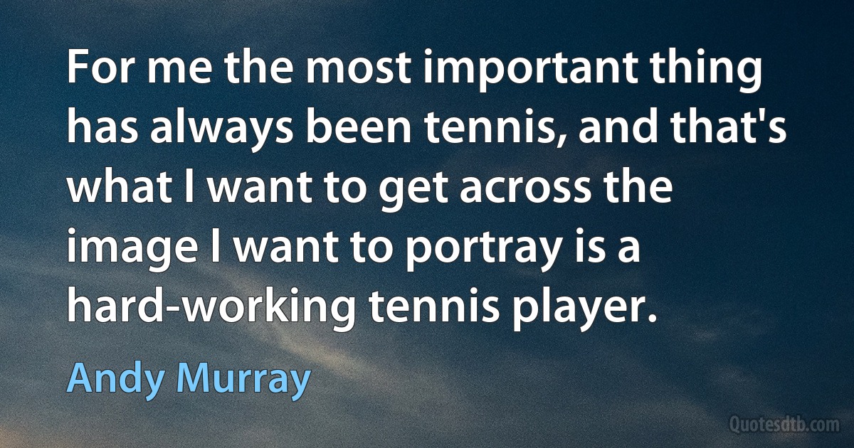 For me the most important thing has always been tennis, and that's what I want to get across the image I want to portray is a hard-working tennis player. (Andy Murray)