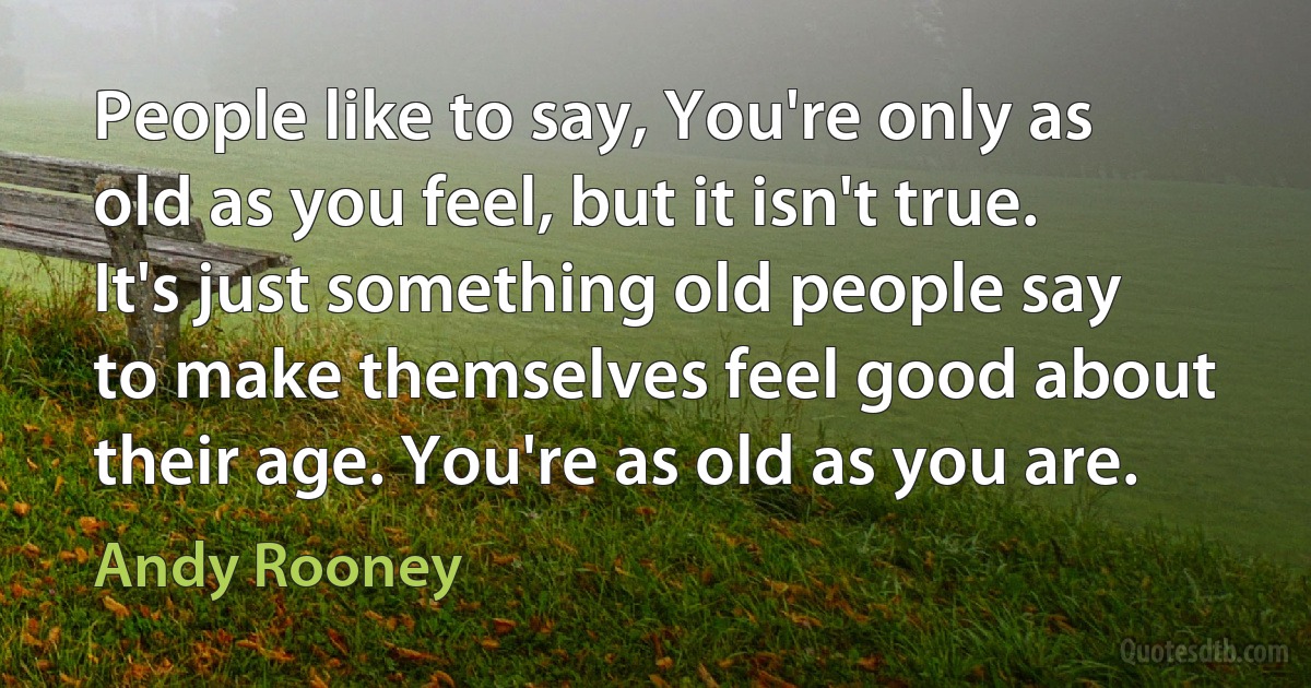 People like to say, You're only as old as you feel, but it isn't true. It's just something old people say to make themselves feel good about their age. You're as old as you are. (Andy Rooney)