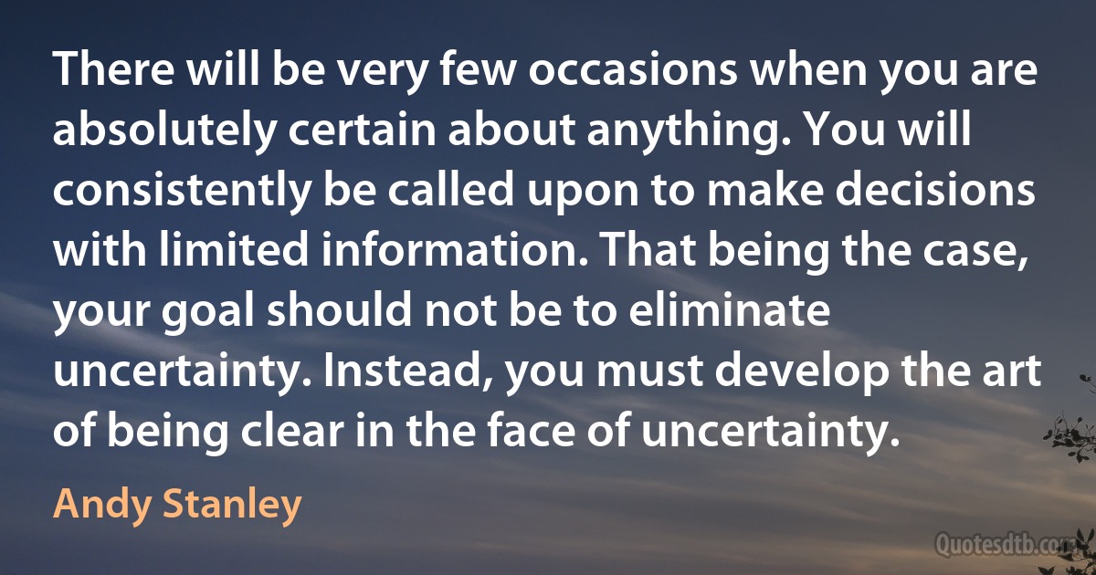 There will be very few occasions when you are absolutely certain about anything. You will consistently be called upon to make decisions with limited information. That being the case, your goal should not be to eliminate uncertainty. Instead, you must develop the art of being clear in the face of uncertainty. (Andy Stanley)