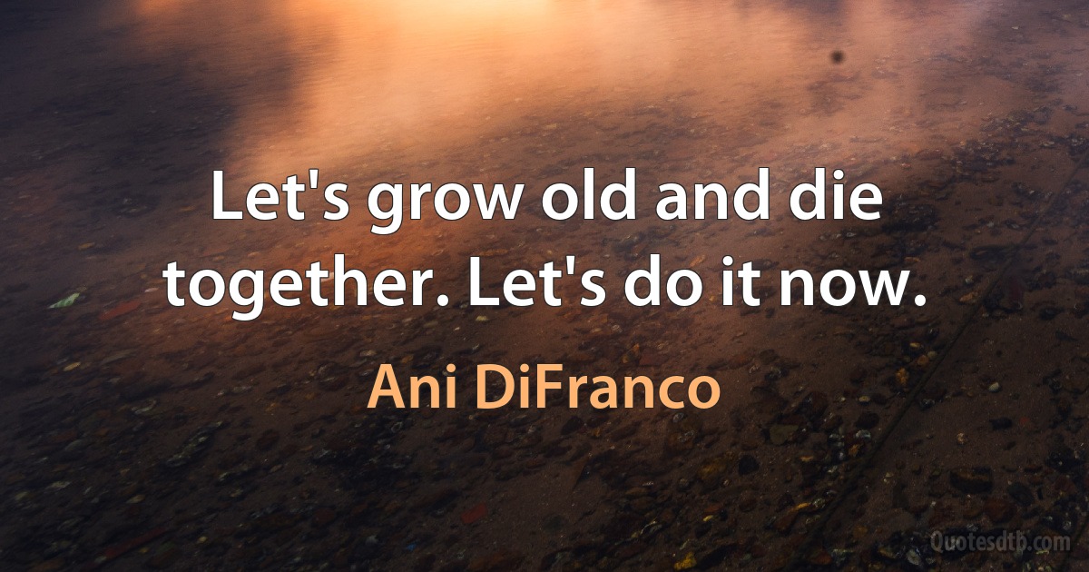 Let's grow old and die together. Let's do it now. (Ani DiFranco)