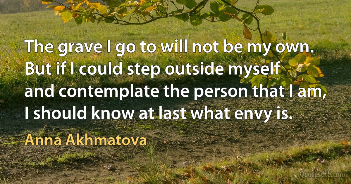 The grave I go to will not be my own.
But if I could step outside myself
and contemplate the person that I am,
I should know at last what envy is. (Anna Akhmatova)