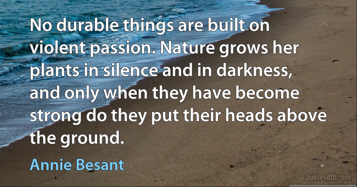 No durable things are built on violent passion. Nature grows her plants in silence and in darkness, and only when they have become strong do they put their heads above the ground. (Annie Besant)