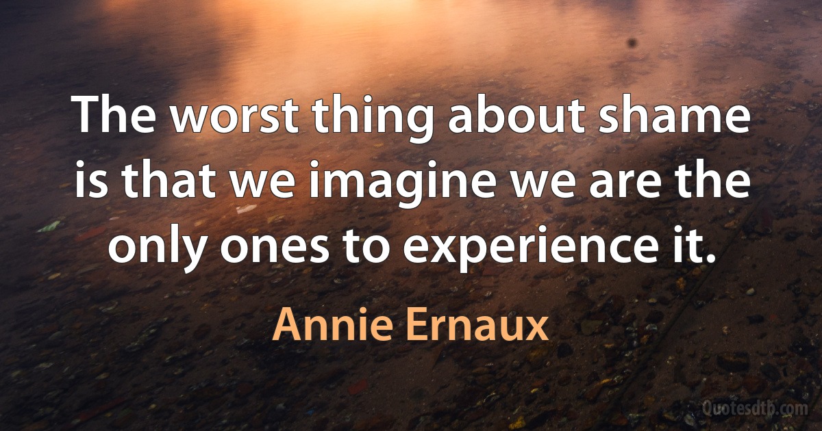 The worst thing about shame is that we imagine we are the only ones to experience it. (Annie Ernaux)