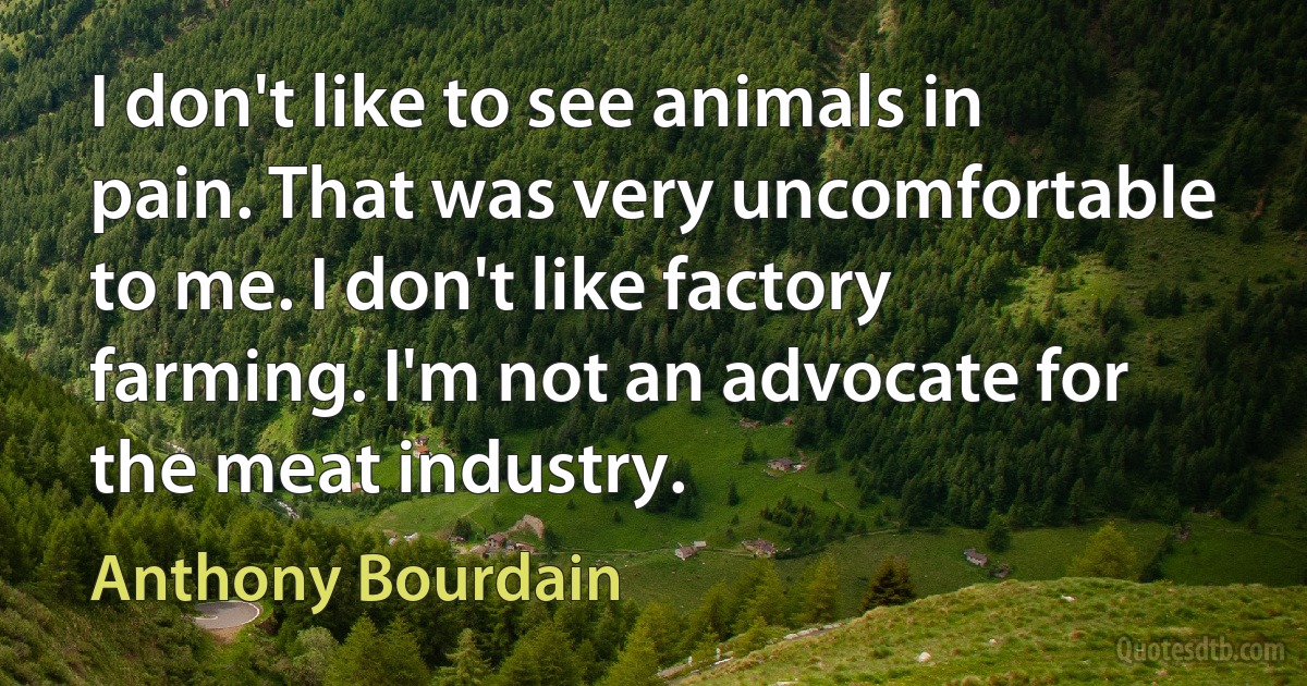 I don't like to see animals in pain. That was very uncomfortable to me. I don't like factory farming. I'm not an advocate for the meat industry. (Anthony Bourdain)