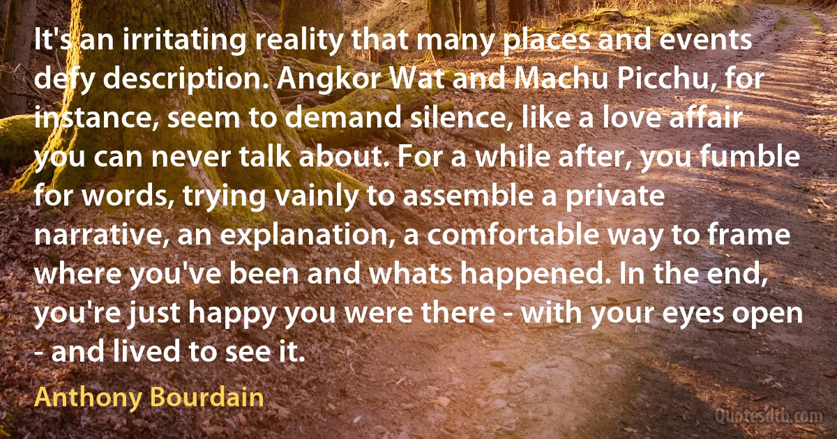 It's an irritating reality that many places and events defy description. Angkor Wat and Machu Picchu, for instance, seem to demand silence, like a love affair you can never talk about. For a while after, you fumble for words, trying vainly to assemble a private narrative, an explanation, a comfortable way to frame where you've been and whats happened. In the end, you're just happy you were there - with your eyes open - and lived to see it. (Anthony Bourdain)