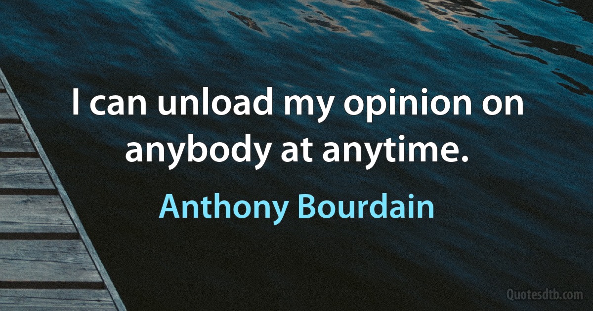 I can unload my opinion on anybody at anytime. (Anthony Bourdain)