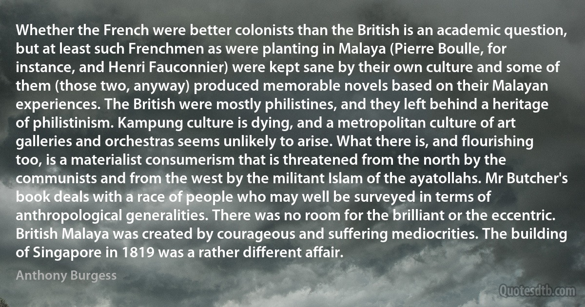 Whether the French were better colonists than the British is an academic question, but at least such Frenchmen as were planting in Malaya (Pierre Boulle, for instance, and Henri Fauconnier) were kept sane by their own culture and some of them (those two, anyway) produced memorable novels based on their Malayan experiences. The British were mostly philistines, and they left behind a heritage of philistinism. Kampung culture is dying, and a metropolitan culture of art galleries and orchestras seems unlikely to arise. What there is, and flourishing too, is a materialist consumerism that is threatened from the north by the communists and from the west by the militant Islam of the ayatollahs. Mr Butcher's book deals with a race of people who may well be surveyed in terms of anthropological generalities. There was no room for the brilliant or the eccentric. British Malaya was created by courageous and suffering mediocrities. The building of Singapore in 1819 was a rather different affair. (Anthony Burgess)