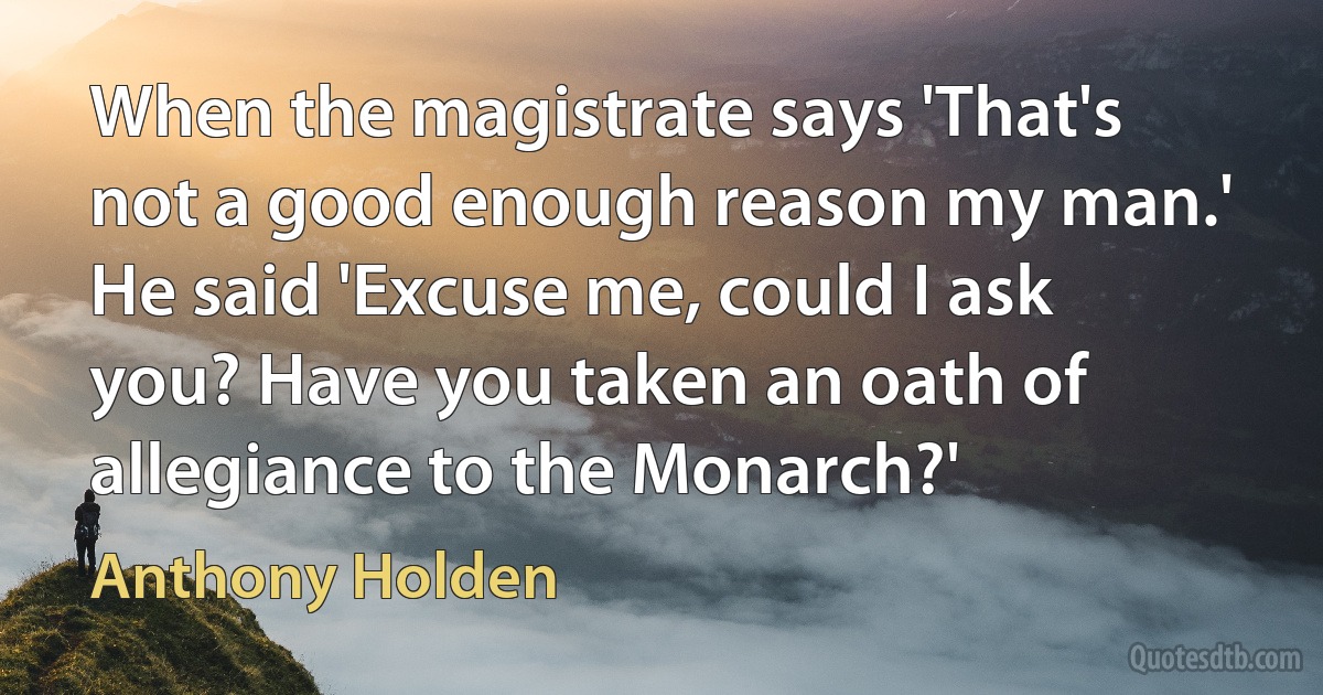 When the magistrate says 'That's not a good enough reason my man.' He said 'Excuse me, could I ask you? Have you taken an oath of allegiance to the Monarch?' (Anthony Holden)