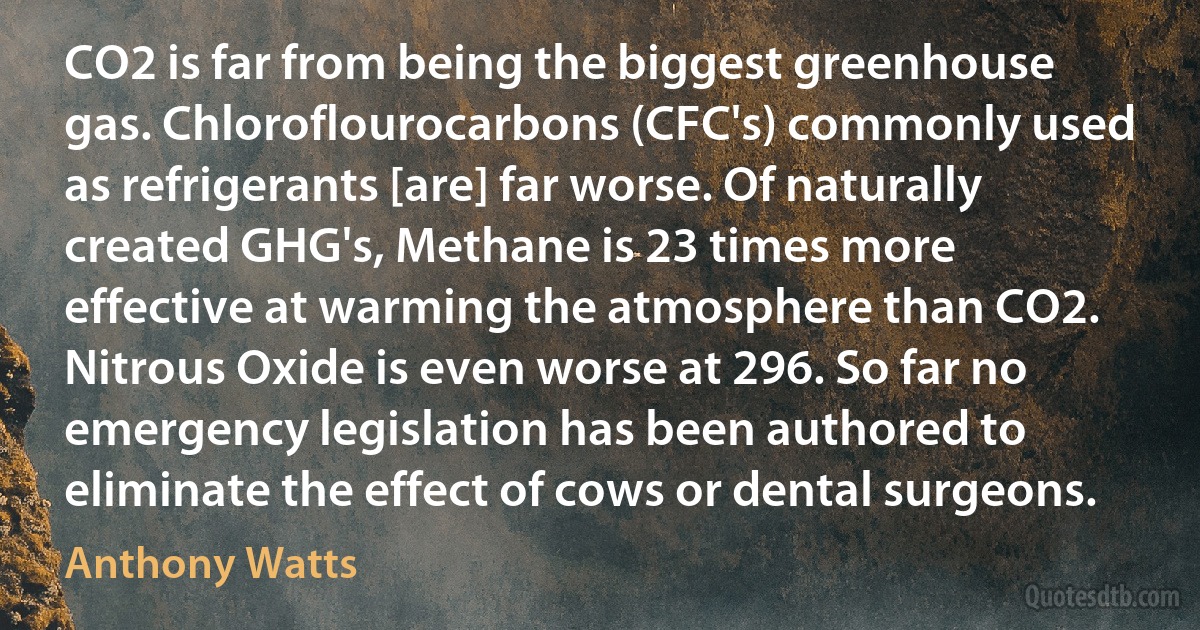 CO2 is far from being the biggest greenhouse gas. Chloroflourocarbons (CFC's) commonly used as refrigerants [are] far worse. Of naturally created GHG's, Methane is 23 times more effective at warming the atmosphere than CO2. Nitrous Oxide is even worse at 296. So far no emergency legislation has been authored to eliminate the effect of cows or dental surgeons. (Anthony Watts)