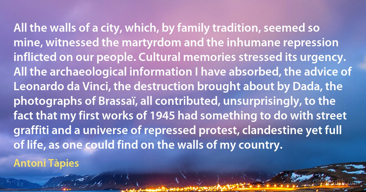 All the walls of a city, which, by family tradition, seemed so mine, witnessed the martyrdom and the inhumane repression inflicted on our people. Cultural memories stressed its urgency. All the archaeological information I have absorbed, the advice of Leonardo da Vinci, the destruction brought about by Dada, the photographs of Brassaï, all contributed, unsurprisingly, to the fact that my first works of 1945 had something to do with street graffiti and a universe of repressed protest, clandestine yet full of life, as one could find on the walls of my country. (Antoni Tàpies)