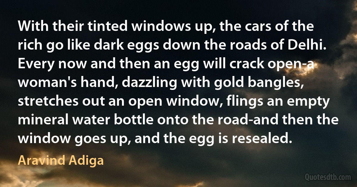 With their tinted windows up, the cars of the rich go like dark eggs down the roads of Delhi. Every now and then an egg will crack open-a woman's hand, dazzling with gold bangles, stretches out an open window, flings an empty mineral water bottle onto the road-and then the window goes up, and the egg is resealed. (Aravind Adiga)