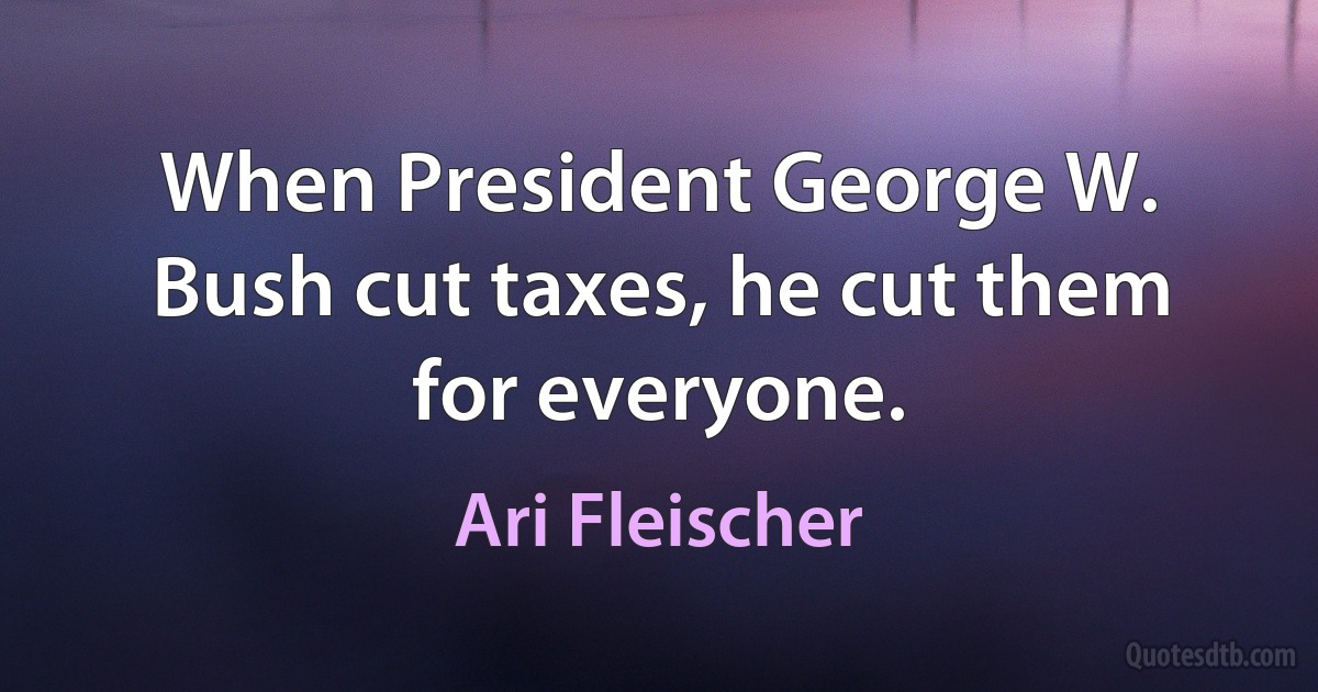 When President George W. Bush cut taxes, he cut them for everyone. (Ari Fleischer)