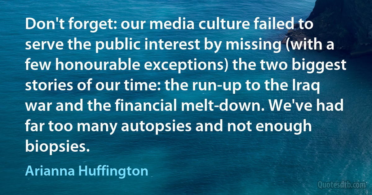 Don't forget: our media culture failed to serve the public interest by missing (with a few honourable exceptions) the two biggest stories of our time: the run-up to the Iraq war and the financial melt­down. We've had far too many autopsies and not enough biopsies. (Arianna Huffington)