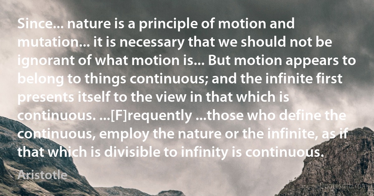 Since... nature is a principle of motion and mutation... it is necessary that we should not be ignorant of what motion is... But motion appears to belong to things continuous; and the infinite first presents itself to the view in that which is continuous. ...[F]requently ...those who define the continuous, employ the nature or the infinite, as if that which is divisible to infinity is continuous. (Aristotle)