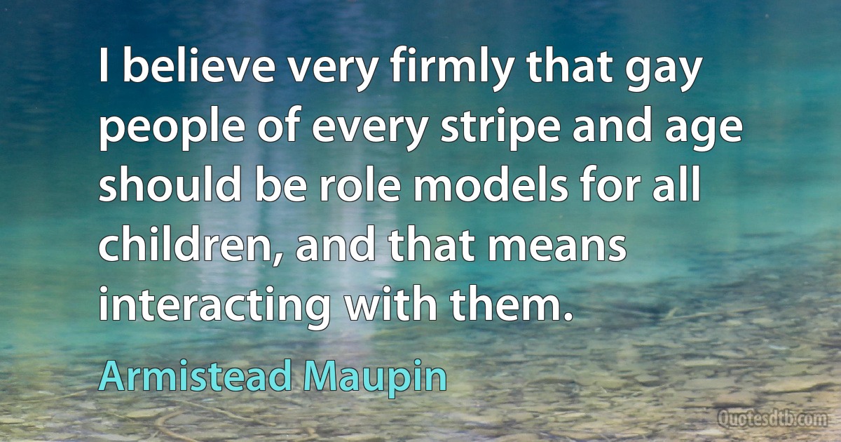 I believe very firmly that gay people of every stripe and age should be role models for all children, and that means interacting with them. (Armistead Maupin)