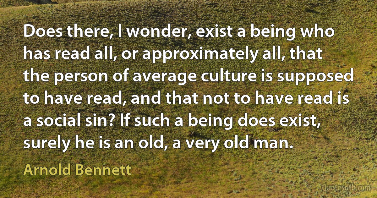 Does there, I wonder, exist a being who has read all, or approximately all, that the person of average culture is supposed to have read, and that not to have read is a social sin? If such a being does exist, surely he is an old, a very old man. (Arnold Bennett)